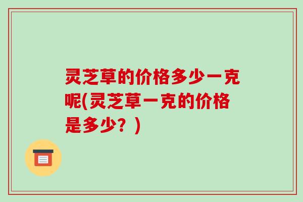 灵芝草的价格多少一克呢(灵芝草一克的价格是多少?)