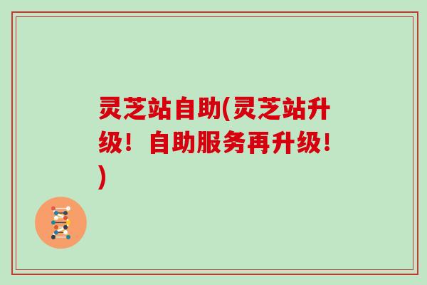 灵芝站自助(灵芝站升级！自助服务再升级！)