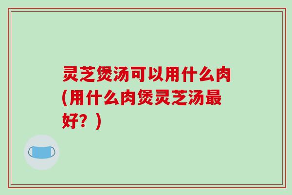 灵芝煲汤可以用什么肉(用什么肉煲灵芝汤最好？)