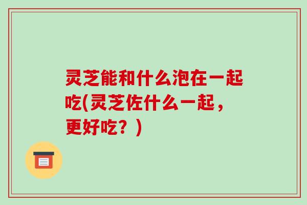 灵芝能和什么泡在一起吃(灵芝佐什么一起,更好吃?)
