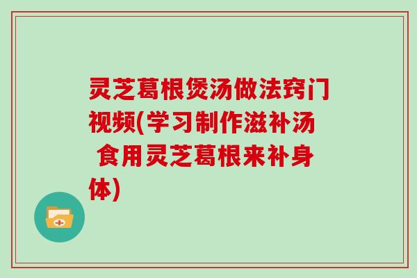 灵芝葛根煲汤做法窍门视频(学习制作滋补汤 食用灵芝葛根来补身体)