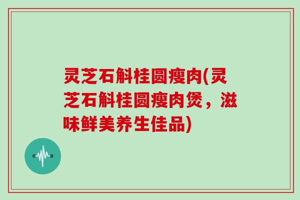 灵芝石斛桂圆瘦肉(灵芝石斛桂圆瘦肉煲,滋味鲜美养生佳品)