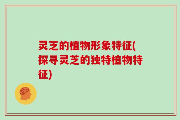 灵芝的植物形象特征(探寻灵芝的独特植物特征)