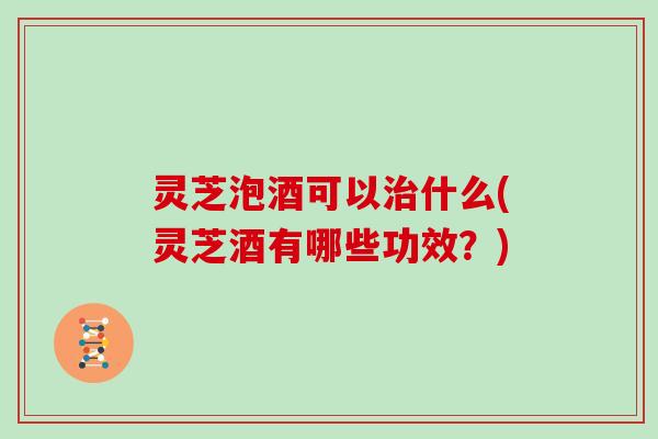 灵芝泡酒可以治什么(灵芝酒有哪些功效？)