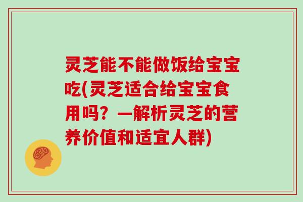 灵芝能不能做饭给宝宝吃(灵芝适合给宝宝食用吗?—解析灵芝的营养价值和适宜人群)