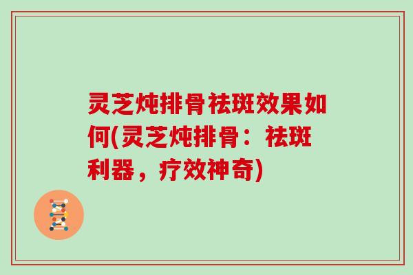 灵芝炖排骨祛斑效果如何(灵芝炖排骨:祛斑利器,疗效神奇)
