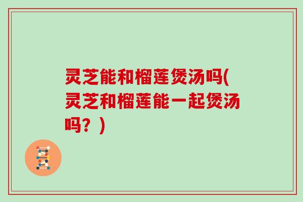 灵芝能和榴莲煲汤吗(灵芝和榴莲能一起煲汤吗?)