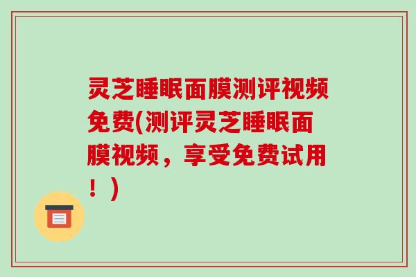 灵芝睡眠面膜测评视频免费(测评灵芝睡眠面膜视频,享受免费试用!)