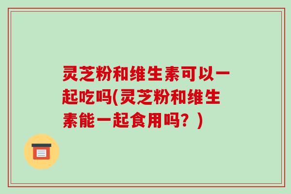 灵芝粉和维生素可以一起吃吗(灵芝粉和维生素能一起食用吗?)