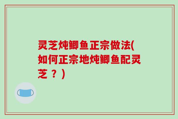 灵芝炖鲫鱼正宗做法(如何正宗地炖鲫鱼配灵芝 ?)