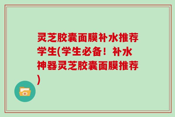 灵芝胶囊面膜补水推荐学生(学生必备!补水神器灵芝胶囊面膜推荐)