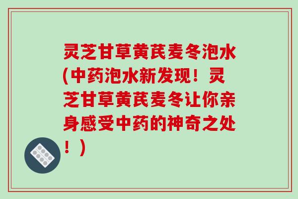 灵芝甘草黄芪麦冬泡水(中药泡水新发现！灵芝甘草黄芪麦冬让你亲身感受中药的神奇之处！)