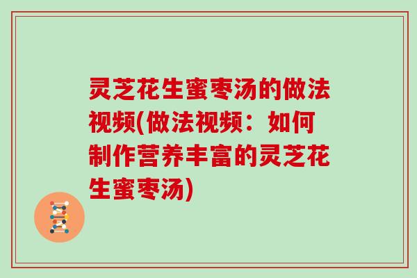 灵芝花生蜜枣汤的做法视频(做法视频:如何制作营养丰富的灵芝花生蜜枣汤)