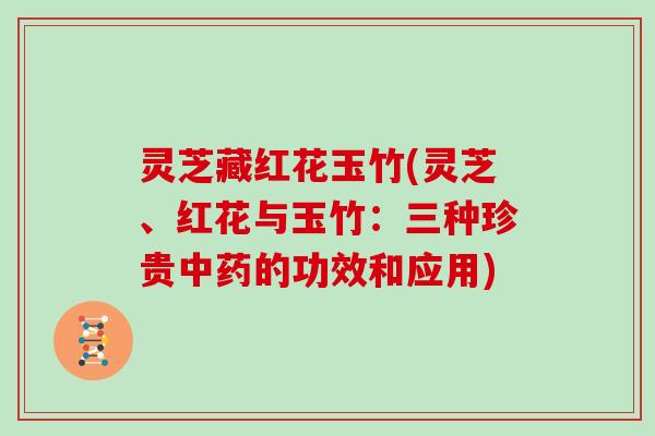 灵芝藏红花玉竹(灵芝、红花与玉竹:三种珍贵中药的功效和应用)