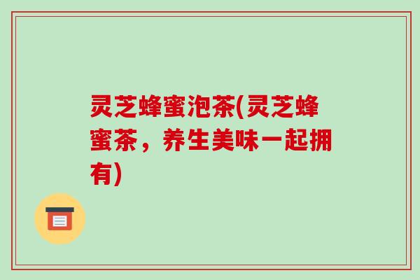 灵芝蜂蜜泡茶(灵芝蜂蜜茶,养生美味一起拥有)