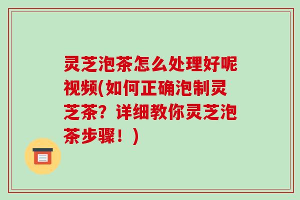 灵芝泡茶怎么处理好呢视频(如何正确泡制灵芝茶?详细教你灵芝泡茶步骤!)