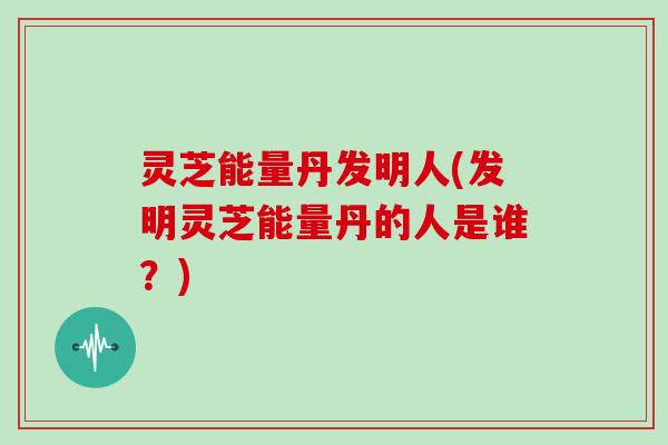 灵芝能量丹发明人(发明灵芝能量丹的人是谁?)