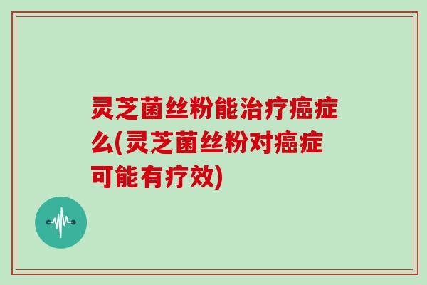 灵芝菌丝粉能治疗癌症么(灵芝菌丝粉对癌症可能有疗效)