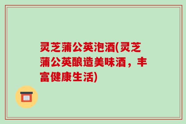 灵芝蒲公英泡酒(灵芝蒲公英酿造美味酒,丰富健康生活)