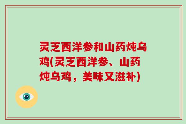 灵芝西洋参和山药炖乌鸡(灵芝西洋参、山药炖乌鸡,美味又滋补)