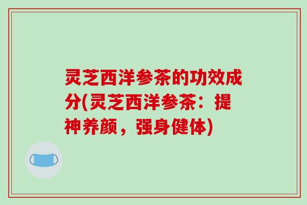 灵芝西洋参茶的功效成分(灵芝西洋参茶:提神养颜,强身健体)