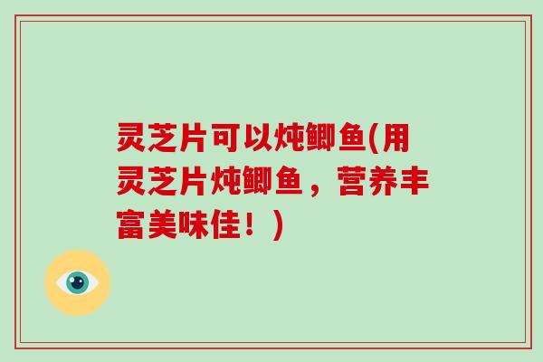 灵芝片可以炖鲫鱼(用灵芝片炖鲫鱼，营养丰富美味佳！)