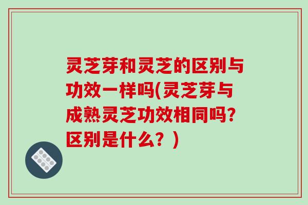 灵芝芽和灵芝的区别与功效一样吗(灵芝芽与成熟灵芝功效相同吗？区别是什么？)