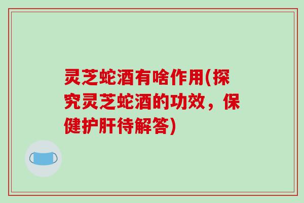 灵芝蛇酒有啥作用(探究灵芝蛇酒的功效,保健护肝待解答)