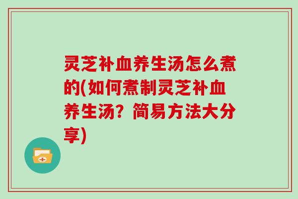 灵芝补血养生汤怎么煮的(如何煮制灵芝补血养生汤?简易方法大分享)