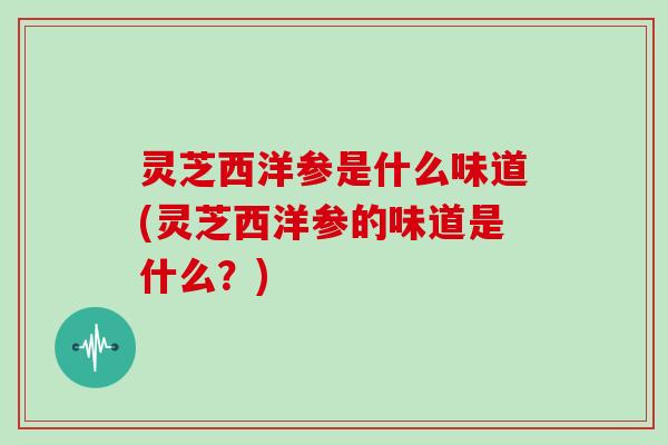 灵芝西洋参是什么味道(灵芝西洋参的味道是什么?)