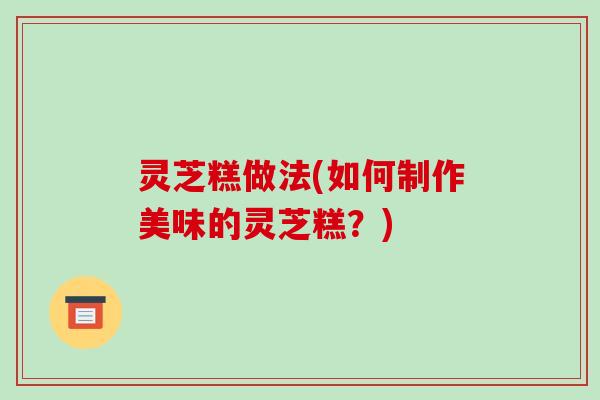 灵芝糕做法(如何制作美味的灵芝糕？)