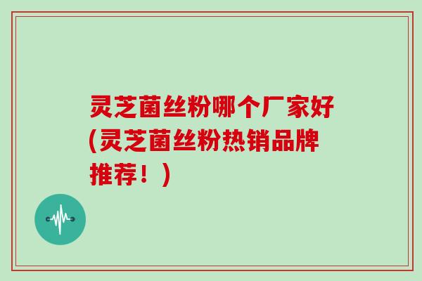 灵芝菌丝粉哪个厂家好(灵芝菌丝粉热销品牌推荐！)