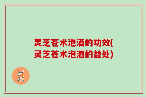 灵芝苍术泡酒的功效(灵芝苍术泡酒的益处)