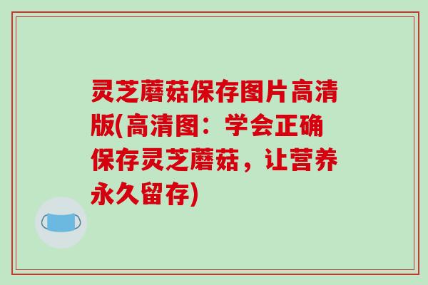 灵芝蘑菇保存图片高清版(高清图：学会正确保存灵芝蘑菇，让营养永久留存)