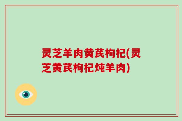 灵芝羊肉黄芪枸杞(灵芝黄芪枸杞炖羊肉)