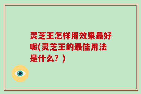 灵芝王怎样用效果最好呢(灵芝王的最佳用法是什么？)
