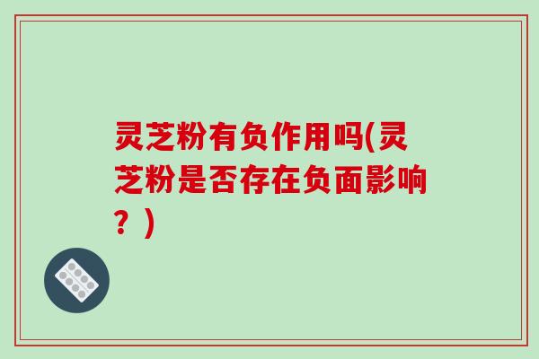 灵芝粉有负作用吗(灵芝粉是否存在负面影响?)