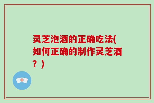 灵芝泡酒的正确吃法(如何正确的制作灵芝酒?)