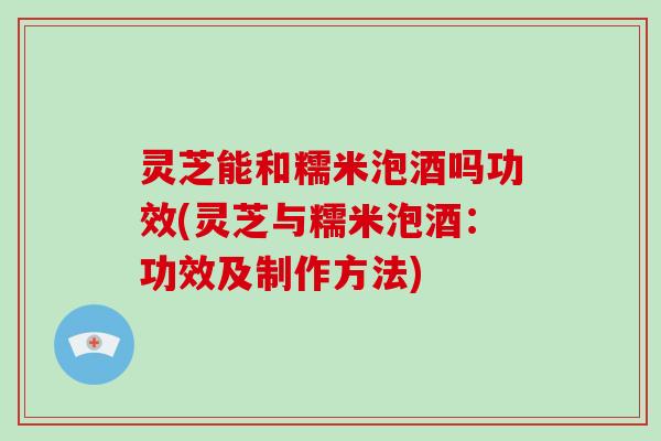 灵芝能和糯米泡酒吗功效(灵芝与糯米泡酒：功效及制作方法)