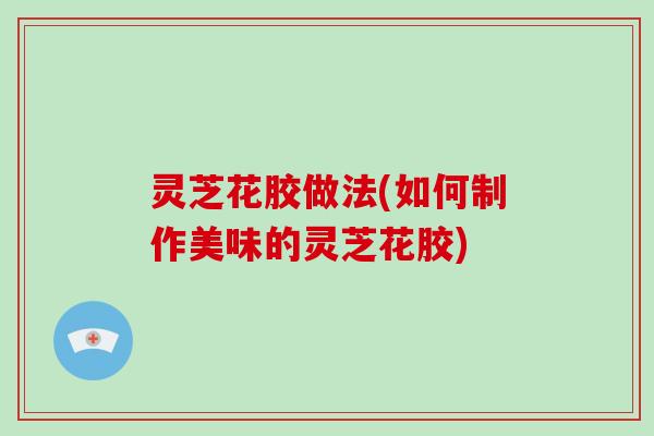 灵芝花胶做法(如何制作美味的灵芝花胶)