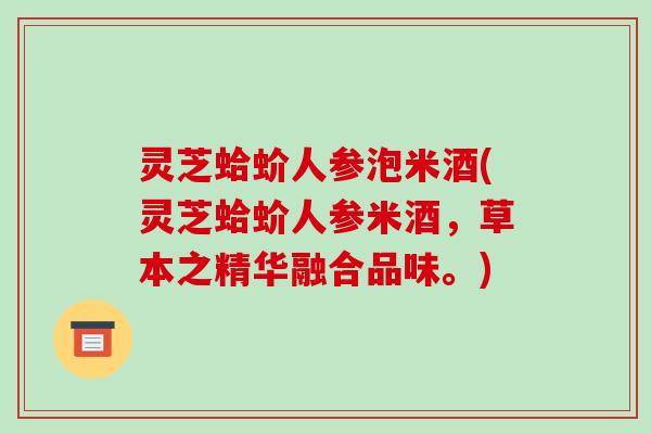 灵芝蛤蚧人参泡米酒(灵芝蛤蚧人参米酒，草本之精华融合品味。)