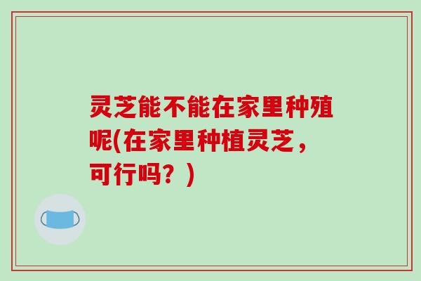 灵芝能不能在家里种殖呢(在家里种植灵芝,可行吗?)