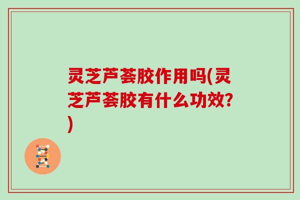 灵芝芦荟胶作用吗(灵芝芦荟胶有什么功效?)