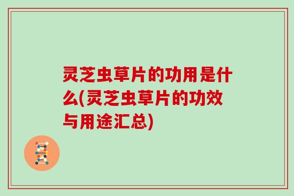 灵芝虫草片的功用是什么(灵芝虫草片的功效与用途汇总)