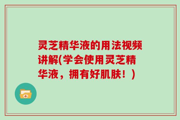 灵芝精华液的用法视频讲解(学会使用灵芝精华液，拥有好肌肤！)