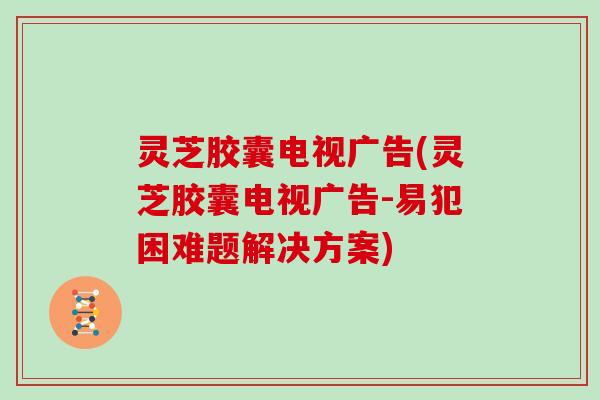 灵芝胶囊电视广告(灵芝胶囊电视广告-易犯困难题解决方案)