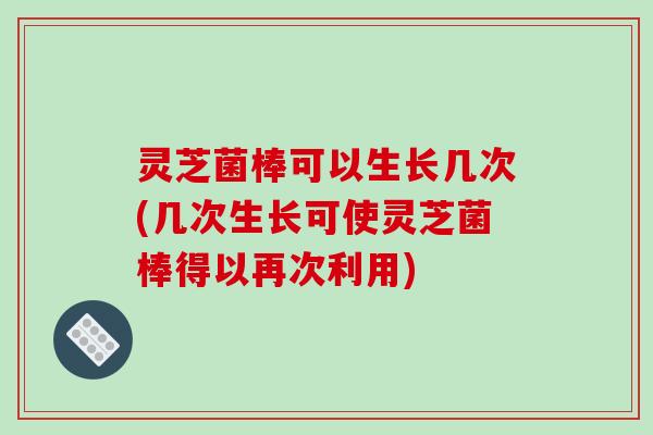 灵芝菌棒可以生长几次(几次生长可使灵芝菌棒得以再次利用)