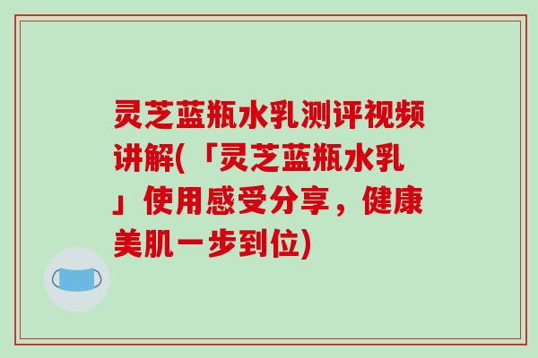 灵芝蓝瓶水乳测评视频讲解(「灵芝蓝瓶水乳」使用感受分享,健康美肌一步到位)