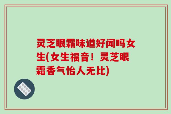 灵芝眼霜味道好闻吗女生(女生福音!灵芝眼霜香气怡人无比)