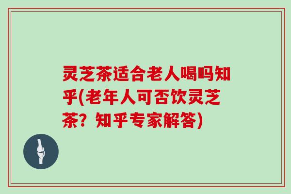 灵芝茶适合老人喝吗知乎(老年人可否饮灵芝茶？知乎专家解答)